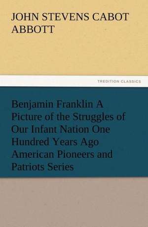 Benjamin Franklin a Picture of the Struggles of Our Infant Nation One Hundred Years Ago American Pioneers and Patriots Series: Buccaneer de John S. C. (John Stevens Cabot) Abbott