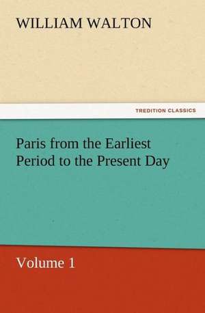 Paris from the Earliest Period to the Present Day, Volume 1 de William Walton