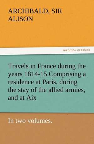 Travels in France During the Years 1814-15 Comprising a Residence at Paris, During the Stay of the Allied Armies, and at AIX, at the Period of the LAN: A Tale of the Gold Fields of California de Sir Archibald Alison