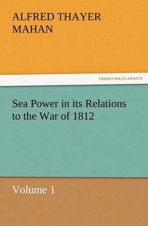 Sea Power in Its Relations to the War of 1812 Volume 1: Their Nature and Uses de A. T. (Alfred Thayer) Mahan