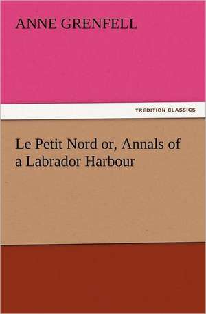 Le Petit Nord Or, Annals of a Labrador Harbour: With Some of the Best Passages of the Saint's Writings de Anne Grenfell