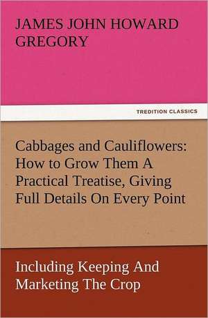 Cabbages and Cauliflowers: How to Grow Them a Practical Treatise, Giving Full Details on Every Point, Including Keeping and Marketing the Crop de James John Howard Gregory