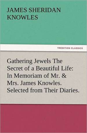 Gathering Jewels the Secret of a Beautiful Life: In Memoriam of Mr. & Mrs. James Knowles. Selected from Their Diaries. de James Sheridan Knowles