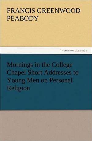 Mornings in the College Chapel Short Addresses to Young Men on Personal Religion de Francis Greenwood Peabody