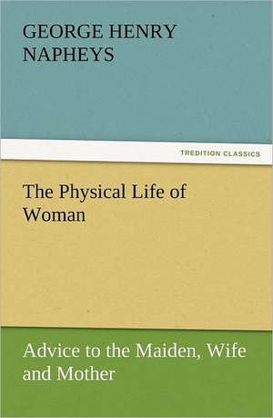 The Physical Life of Woman: Advice to the Maiden, Wife and Mother de George H. (George Henry) Napheys