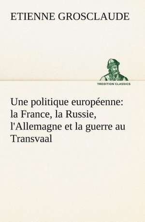 Une Politique Europeenne: La France, La Russie, L'Allemagne Et La Guerre Au Transvaal de Etienne Grosclaude