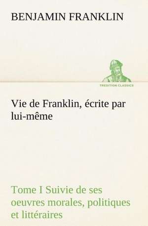 Vie de Franklin, Crite Par Lui-M Me - Tome I Suivie de Ses Oeuvres Morales, Politiques Et Litt Raires: Une Partie de La C Te Nord, L' Le Aux Oeufs, L'Anticosti, L' Le Saint-Paul, L'Archipel de La Madeleine de Benjamin Franklin