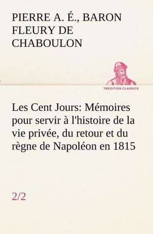 Les Cent Jours (2/2) M Moires Pour Servir L'Histoire de La Vie Priv E, Du Retour Et Du R Gne de Napol on En 1815.: Ouvrage Enrichi de Nombreux Dessins de Busnel, de Deux Dessins... Et D'Un Portrait de L'Auteur Par St-Charles Roman de de Baron Pierre Alexandre Édouard Fleury de Chaboulon