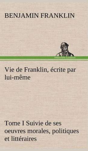 Vie de Franklin, Crite Par Lui-M Me - Tome I Suivie de Ses Oeuvres Morales, Politiques Et Litt Raires: Une Partie de La C Te Nord, L' Le Aux Oeufs, L'Anticosti, L' Le Saint-Paul, L'Archipel de La Madeleine de Benjamin Franklin