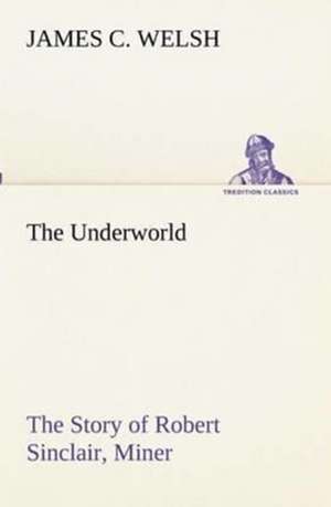 The Underworld the Story of Robert Sinclair, Miner: Oriental and Occidental, Antique & Modern a Handbook for Ready Reference de James C. Welsh