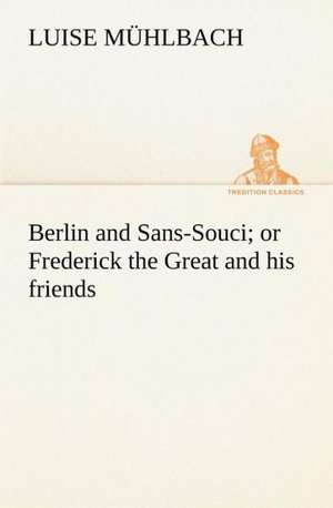 Berlin and Sans-Souci; Or Frederick the Great and His Friends: The Age of Fable de L. (Luise) Mühlbach