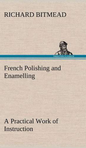 French Polishing and Enamelling a Practical Work of Instruction: And Remarkable Answers to Prayer de Richard Bitmead