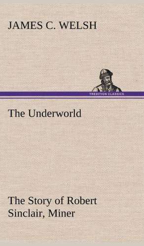 The Underworld the Story of Robert Sinclair, Miner: Oriental and Occidental, Antique & Modern a Handbook for Ready Reference de James C. Welsh