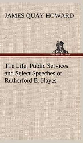 The Life, Public Services and Select Speeches of Rutherford B. Hayes de James Quay Howard