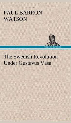 The Swedish Revolution Under Gustavus Vasa de Paul Barron Watson