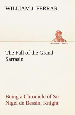 The Fall of the Grand Sarrasin Being a Chronicle of Sir Nigel de Bessin, Knight, of Things that Happed in Guernsey Island, in the Norman Seas, in and about the Year One Thousand and Fifty-Seven de William J. Ferrar