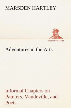 Adventures in the Arts Informal Chapters on Painters, Vaudeville, and Poets de Marsden Hartley