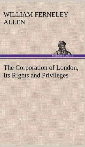 The Corporation of London, Its Rights and Privileges de William Ferneley Allen