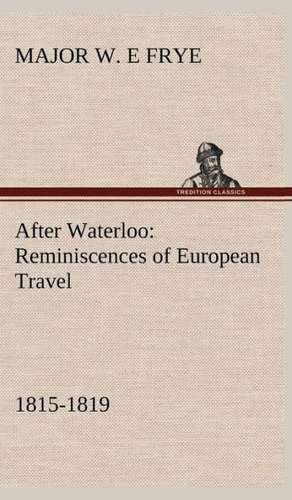 After Waterloo: Reminiscences of European Travel 1815-1819 de Major W. E Frye