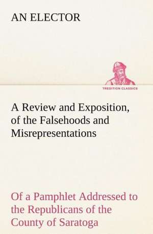 Review and Exposition, of the Falsehoods and Misrepresentations, of a Pamphlet Addressed to the Republicans of the County of Saratoga, Signed: An Historical Research de An Elector