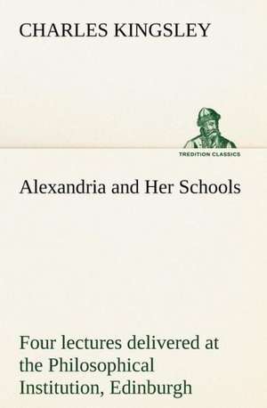 Alexandria and Her Schools Four Lectures Delivered at the Philosophical Institution, Edinburgh: Helps for Girls, in School and Out de Charles Kingsley