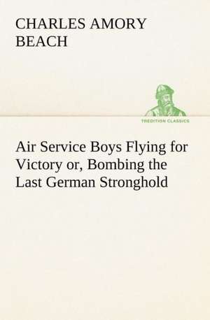 Air Service Boys Flying for Victory Or, Bombing the Last German Stronghold: Poems de Charles Amory Beach