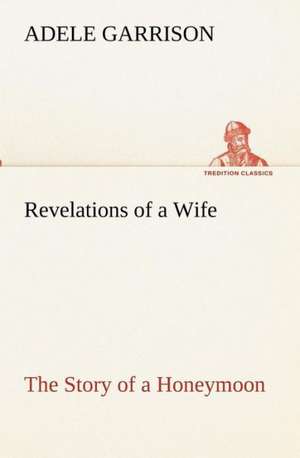 Revelations of a Wife the Story of a Honeymoon: Retold from the Voyage of the Discovery and Scott's Last Expedition de Adele Garrison