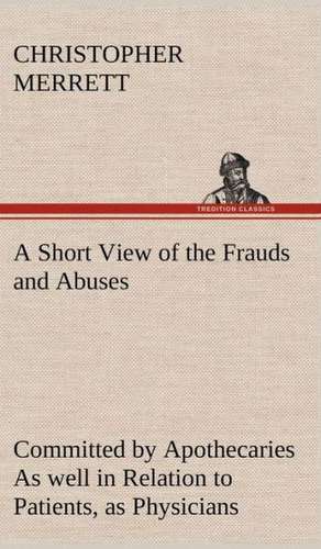 A Short View of the Frauds and Abuses Committed by Apothecaries as Well in Relation to Patients, as Physicians: And of the Only Remedy Thereof by PH de Christopher Merrett