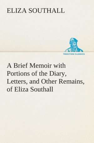 A Brief Memoir with Portions of the Diary, Letters, and Other Remains, of Eliza Southall, Late of Birmingham, England de Eliza Southall