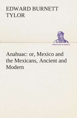 Anahuac: Or, Mexico and the Mexicans, Ancient and Modern de Edward Burnett Tylor