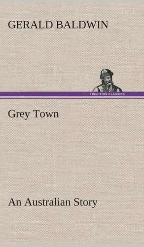 Grey Town an Australian Story: Or, Winning the Plaudits of the Sunny South de Gerald Baldwin