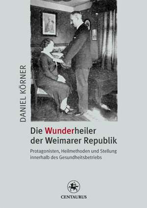 Die Wunderheiler der Weimarer Republik: Protagonisten, Heilmethoden und Stellung innerhalb des Gesundheitsbetriebs de Daniel Körner