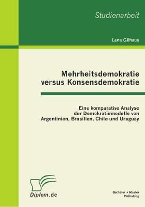 Mehrheitsdemokratie Versus Konsensdemokratie: Eine Komparative Analyse Der Demokratiemodelle Von Argentinien, Brasilien, Chile Und Uruguay de Lena Gilhaus