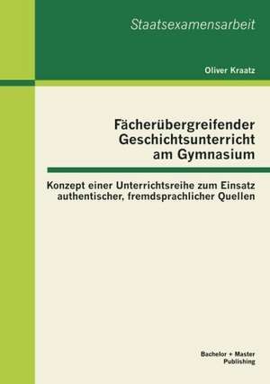 F Cher Bergreifender Geschichtsunterricht Am Gymnasium: Konzept Einer Unterrichtsreihe Zum Einsatz Authentischer, Fremdsprachlicher Quellen de Oliver Kraatz