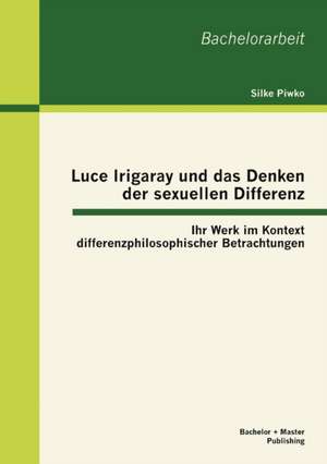 Luce Irigaray Und Das Denken Der Sexuellen Differenz: Ihr Werk Im Kontext Differenzphilosophischer Betrachtungen de Silke Piwko