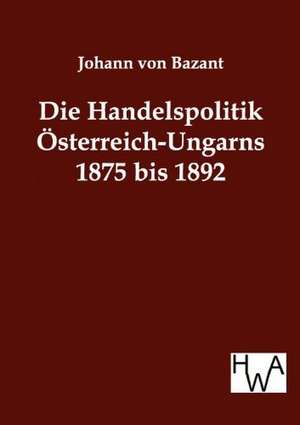 Die Handelspolitik Österreich-Ungarns 1875 bis 1892 de Johann Von Bazant