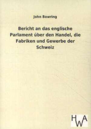 Bericht an das englische Parlament über den Handel, die Fabriken und Gewerbe der Schweiz de John Bowring