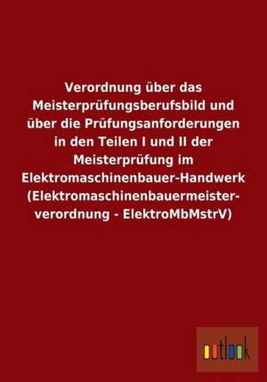 Verordnung über das Meisterprüfungsberufsbild und über die Prüfungsanforderungen in den Teilen I und II der Meisterprüfung im Elektromaschinenbauer-Handwerk (Elektromaschinenbauermeisterverordnung - ElektroMbMstrV) de Ohne Autor