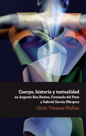 Cuerpo, historia y textualidad en Augusto Roa Bastos, Fernando del Paso y Gabriel García Márquez. de Olivia Vázquez Medina