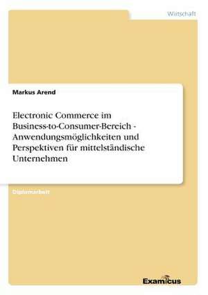 Electronic Commerce im Business-to-Consumer-Bereich - Anwendungsmöglichkeiten und Perspektiven für mittelständische Unternehmen de Markus Arend