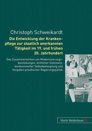 Die Entwicklung Der Krankenpflege Zur Staatlich Anerkannten Taetigkeit Im 19. Und Fruehen 20. Jahrhundert: Das Zusammenwirken Von Modernisierungbestre de Christoph Schweikardt