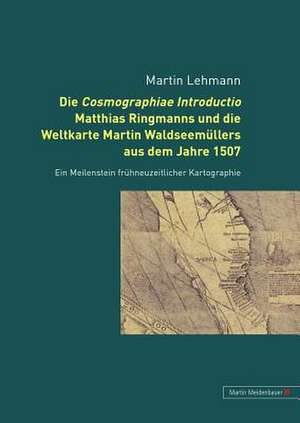 Die Cosmographiae Introductio Matthias Ringmanns Und Die Weltkarte Martin Waldseemuellers Aus Dem Jahre 1507: Ein Meilenstein Fruehneuzeitlicher Karto de Martin Lehmann