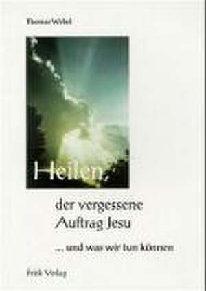 Heilen, der vergessene Auftrag Jesu ... und was wir tun können de Thomas Webel