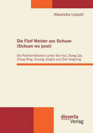 Die Funf Meister Aus Sichuan (Sichuan Wu Junzi): Die Posthermetischen Lyriker Bai Hua, Zhang Zao, Zhong Ming, Ouyang Jianghe Und Zhai Yongming de Alexandra Leipold