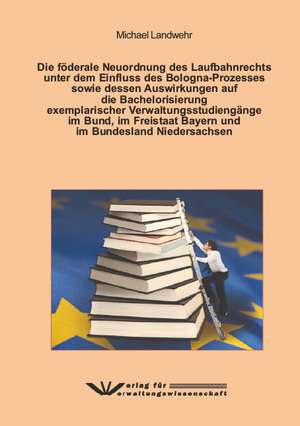 Die förderale Neuordnung des Laufbahnrechts unter dem Einfluss des Bologna-Prozesses sowie dessen Auswirkungen auf die Bachelorisierung exemplarischer Verwaltungsstudiengänge im Bund, im Freistaat Bayern und im Bundesland Niedersachsen de Michael Landwehr