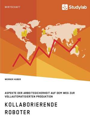 Kollaborierende Roboter. Aspekte der Arbeitssicherheit auf dem Weg zur Vollautomatisierten Produktion de Werner Huber