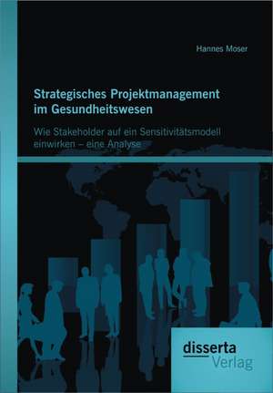 Strategisches Projektmanagement Im Gesundheitswesen: Wie Stakeholder Auf Ein Sensitivit Tsmodell Einwirken - Eine Analyse de Hannes Moser