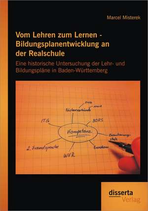 Vom Lehren Zum Lernen - Bildungsplanentwicklung an Der Realschule: Eine Historische Untersuchung Der Lehr- Und Bildungsplane in Baden-Wurttemberg de Marcel Misterek