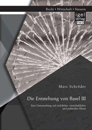 Die Entstehung Von Basel III: Eine Untersuchung Auf Rechtlicher, Wirtschaftlicher Und Politischer Ebene de Marc Schröder