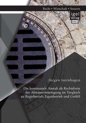 Die Kommunale Anstalt ALS Rechtsform Der Abwasserbeseitigung Im Vergleich Zu Regiebetrieb, Eigenbetrieb Und Gmbh: Entwicklung Und Diskussion de Jürgen Isernhagen